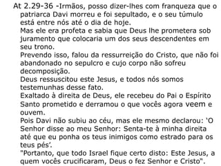 At 2.29-36 -Irmãos, posso dizer-lhes com franqueza que o
patriarca Davi morreu e foi sepultado, e o seu túmulo
está entre nós até o dia de hoje.
Mas ele era profeta e sabia que Deus lhe prometera sob
juramento que colocaria um dos seus descendentes em
seu trono.
Prevendo isso, falou da ressurreição do Cristo, que não foi
abandonado no sepulcro e cujo corpo não sofreu
decomposição.
Deus ressuscitou este Jesus, e todos nós somos
testemunhas desse fato.
Exaltado à direita de Deus, ele recebeu do Pai o Espírito
Santo prometido e derramou o que vocês agora veem e
ouvem.
Pois Davi não subiu ao céu, mas ele mesmo declarou: ‘O
Senhor disse ao meu Senhor: Senta-te à minha direita
até que eu ponha os teus inimigos como estrado para os
teus pés’.
"Portanto, que todo Israel fique certo disto: Este Jesus, a
quem vocês crucificaram, Deus o fez Senhor e Cristo“.
 