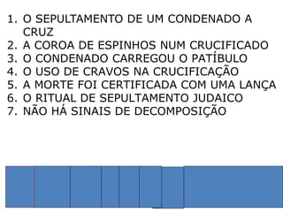 1. O SEPULTAMENTO DE UM CONDENADO A
CRUZ
2. A COROA DE ESPINHOS NUM CRUCIFICADO
3. O CONDENADO CARREGOU O PATÍBULO
4. O USO DE CRAVOS NA CRUCIFICAÇÃO
5. A MORTE FOI CERTIFICADA COM UMA LANÇA
6. O RITUAL DE SEPULTAMENTO JUDAICO
7. NÃO HÁ SINAIS DE DECOMPOSIÇÃO
1 2 3 4 5 6 7 PROBABILIDADE
 