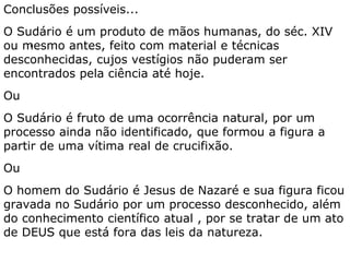 As características do Sudário impedem que se
reconheça a possibilidade de tratar-se de obra de
mãos humanas.
A tridimensionalidade da figura, seu caráter de
negativo fotográfico, sua não-direcionalidade,
superficialidade, estabilidade térmica e química, e
seu extremo detalhamento, dificultam uma
explicação científica para sua formação.
A ressurreição, causa “extra-natural”, usa um
mecanismo desconhecimento que extrapola as
possibilidades da ciência explicar como a figura
ficou gravada no Sudário.
 