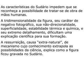 A Ressurreição é um evento real, um fato histórico? SIM
1. Está descrita nos Evangelhos.
2. Há testemunhas oculares (1Cor 15, 6).
3. Com a morte de Jesus os discípulos perderam a
esperança, “algo” acontecera que mudou sua atitude.
4. A ressurreição é o cerne da pregação cristã desde o
princípio, não como lenda posterior (1Cor 15, 5-8).
5. As conversões de Tiago e de Paulo (1Cor 15, 7-8).
6. Líderes judeus não conseguem proibi-la ou desdize-la.
 