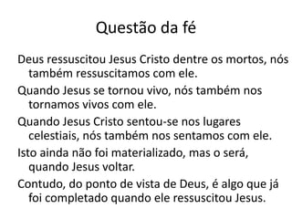 Questão da fé
Deus ressuscitou Jesus Cristo dentre os mortos, nós
também ressuscitamos com ele.
Quando Jesus se tornou vivo, nós também nos
tornamos vivos com ele.
Quando Jesus Cristo sentou-se nos lugares
celestiais, nós também nos sentamos com ele.
Isto ainda não foi materializado, mas o será,
quando Jesus voltar.
Contudo, do ponto de vista de Deus, é algo que já
foi completado quando ele ressuscitou Jesus.
 