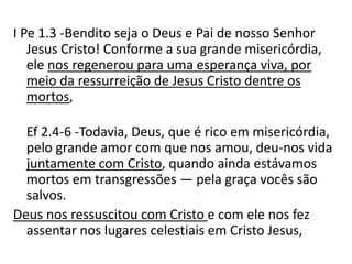 I Pe 1.3 -Bendito seja o Deus e Pai de nosso Senhor
Jesus Cristo! Conforme a sua grande misericórdia,
ele nos regenerou para uma esperança viva, por
meio da ressurreição de Jesus Cristo dentre os
mortos,
Ef 2.4-6 -Todavia, Deus, que é rico em misericórdia,
pelo grande amor com que nos amou, deu-nos vida
juntamente com Cristo, quando ainda estávamos
mortos em transgressões — pela graça vocês são
salvos.
Deus nos ressuscitou com Cristo e com ele nos fez
assentar nos lugares celestiais em Cristo Jesus,
 