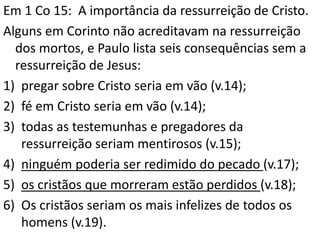 Em 1 Co 15: A importância da ressurreição de Cristo.
Alguns em Corinto não acreditavam na ressurreição
dos mortos, e Paulo lista seis consequências sem a
ressurreição de Jesus:
1) pregar sobre Cristo seria em vão (v.14);
2) fé em Cristo seria em vão (v.14);
3) todas as testemunhas e pregadores da
ressurreição seriam mentirosos (v.15);
4) ninguém poderia ser redimido do pecado (v.17);
5) os cristãos que morreram estão perdidos (v.18);
6) Os cristãos seriam os mais infelizes de todos os
homens (v.19).
 