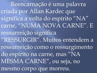 Reencarnação é uma palavra
criada por Allan Kardec que
significa a volta do espírito “NA”
carne, “NUMA NOVA CARNE”. E
ressurreição significa
“RESSURGIR”. Muitos entendem a
ressurreição como o ressurgimento
do espírito na carne, mas “NA
MESMA CARNE”, ou seja, no
mesmo corpo que morreu.
 
