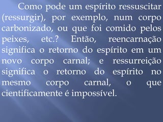 Como pode um espírito ressuscitar
(ressurgir), por exemplo, num corpo
carbonizado, ou que foi comido pelos
peixes, etc.? Então, reencarnação
significa o retorno do espírito em um
novo corpo carnal; e ressurreição
significa o retorno do espírito no
mesmo corpo carnal, o que
cientificamente é impossível.
 