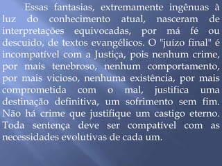 Essas fantasias, extremamente ingênuas à
luz do conhecimento atual, nasceram de
interpretações equivocadas, por má fé ou
descuido, de textos evangélicos. O "juízo final" é
incompatível com a Justiça, pois nenhum crime,
por mais tenebroso, nenhum comportamento,
por mais vicioso, nenhuma existência, por mais
comprometida com o mal, justifica uma
destinação definitiva, um sofrimento sem fim.
Não há crime que justifique um castigo eterno.
Toda sentença deve ser compatível com as
necessidades evolutivas de cada um.
 