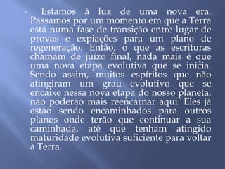  Estamos à luz de uma nova era.
Passamos por um momento em que a Terra
está numa fase de transição entre lugar de
provas e expiações para um plano de
regeneração. Então, o que as escrituras
chamam de juízo final, nada mais é que
uma nova etapa evolutiva que se inicia.
Sendo assim, muitos espíritos que não
atingiram um grau evolutivo que se
encaixe nessa nova etapa do nosso planeta,
não poderão mais reencarnar aqui. Eles já
estão sendo encaminhados para outros
planos onde terão que continuar a sua
caminhada, até que tenham atingido
maturidade evolutiva suficiente para voltar
à Terra.
 
