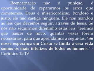 Reencarnação não é punição, é
oportunidade de repararmos os erros que
cometemos. Deus é misericordioso, bondoso e
justo, ele não castiga ninguém. Ele nos mandou
as leis que devemos seguir, através de Jesus. Se
nós não seguirmos direitinho estas leis, teremos
que nascer de novo, quantas vezes forem
necessárias, para que aprendamos a segui-las. "Se
nossa esperança em Cristo se limita a essa vida
somos os mais infelizes de todos os homens." -
Coríntios 15:19
 