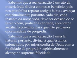Sabemos que a reencarnação é um ato da
misericórdia divina em nosso beneficio, pois
nos possibilita reparar antigas faltas e avançar
espiritualmente; portanto, cada dia, cada
instante da nossa vida, deve ser ocasião de se
fazer o bem, praticar a caridade, aprender e
auxiliar o próximo, para que não percamos
oportunidade de progredir.
Sabemos que a reencarnação é uma lei
natural, portanto, divina, à qual estamos
submetidos, por misericórdia de Deus, com a
finalidade de progredir espiritualmente e
alcançar a suprema felicidade.
 