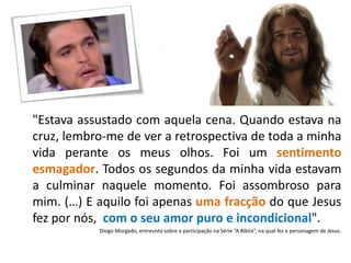 "Estava assustado com aquela cena. Quando estava na
cruz, lembro-me de ver a retrospectiva de toda a minha
vida perante os meus olhos. Foi um sentimento
esmagador. Todos os segundos da minha vida estavam
a culminar naquele momento. Foi assombroso para
mim. (…) E aquilo foi apenas uma fracção do que Jesus
fez por nós, com o seu amor puro e incondicional".
Diogo Morgado, entrevista sobre a participação na Série “A Bíblia”, na qual fez a personagem de Jesus.
 