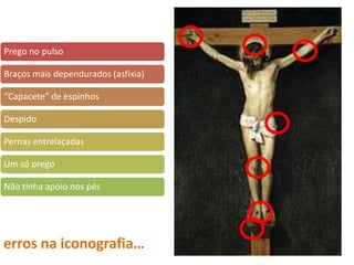 erros na iconografia…
Prego no pulso
Braços mais dependurados (asfixia)
“Capacete” de espinhos
Despido
Pernas entrelaçadas
Um só prego
Não tinha apoio nos pés
 