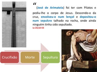 Crucifixão Morte Sepultura
“(José de Arimateia) foi ter com Pilatos e
pediu-lhe o corpo de Jesus. Descendo-o da
cruz, envolveu-o num lençol e depositou-o
num sepulcro talhado na rocha, onde ainda
ninguém tinha sido sepultado.
Lc 23,52-53
 