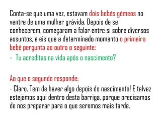 Conta-se que uma vez, estavam dois bebés gémeos no
ventre de uma mulher grávida. Depois de se
conhecerem, começaram a falar entre si sobre diversos
assuntos, e eis que a determinado momento o primeiro
bebé pergunta ao outro o seguinte:
- Tu acreditas na vida após o nascimento?
Ao que o segundo responde:
- Claro. Tem de haver algo depois do nascimento! E talvez
estejamos aqui dentro desta barriga, porque precisamos
de nos preparar para o que seremos mais tarde.
 