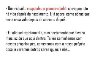 - Que ridículo, respondeu o primeiro bebé, claro que não
há vida depois do nascimento. E já agora, como achas que
seria essa vida depois de sairmos daqui?
- Eu não sei exactamente, mas certamente que haverá
mais luz do que aqui dentro. Talvez caminhemos com
nossos próprios pés, comeremos com a nossa própria
boca, e veremos outros seres iguais a nós…
 