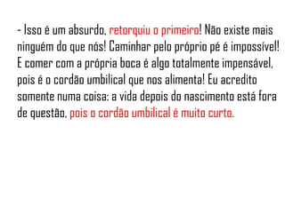 - Isso é um absurdo, retorquiu o primeiro! Não existe mais
ninguém do que nós! Caminhar pelo próprio pé é impossível!
E comer com a própria boca é algo totalmente impensável,
pois é o cordão umbilical que nos alimenta! Eu acredito
somente numa coisa: a vida depois do nascimento está fora
de questão, pois o cordão umbilical é muito curto.
 