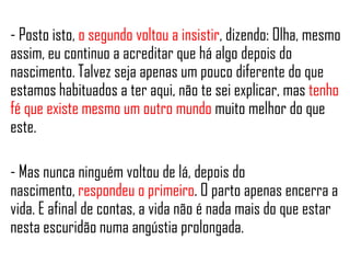 - Posto isto, o segundo voltou a insistir, dizendo: Olha, mesmo
assim, eu continuo a acreditar que há algo depois do
nascimento. Talvez seja apenas um pouco diferente do que
estamos habituados a ter aqui, não te sei explicar, mas tenho
fé que existe mesmo um outro mundo muito melhor do que
este.
- Mas nunca ninguém voltou de lá, depois do
nascimento, respondeu o primeiro. O parto apenas encerra a
vida. E afinal de contas, a vida não é nada mais do que estar
nesta escuridão numa angústia prolongada.
 