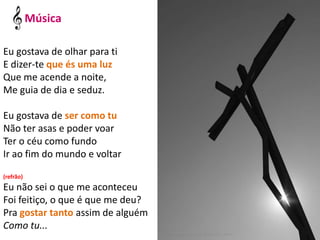 Eu gostava de olhar para ti
E dizer-te que és uma luz
Que me acende a noite,
Me guia de dia e seduz.
Eu gostava de ser como tu
Não ter asas e poder voar
Ter o céu como fundo
Ir ao fim do mundo e voltar
(refrão)
Eu não sei o que me aconteceu
Foi feitiço, o que é que me deu?
Pra gostar tanto assim de alguém
Como tu...
Música
 