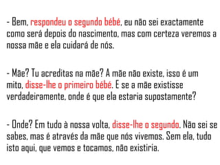 - Bem, respondeu o segundo bébé, eu não sei exactamente
como será depois do nascimento, mas com certeza veremos a
nossa mãe e ela cuidará de nós.
- Mãe? Tu acreditas na mãe? A mãe não existe, isso é um
mito, disse-lhe o primeiro bébé. E se a mãe existisse
verdadeiramente, onde é que ela estaria supostamente?
- Onde? Em tudo à nossa volta, disse-lhe o segundo. Não sei se
sabes, mas é através da mãe que nós vivemos. Sem ela, tudo
isto aqui, que vemos e tocamos, não existiria.
 