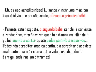 - Oh, eu não acredito nisso! Eu nunca vi nenhuma mãe, por
isso, é óbvio que ela não existe, afirmou o primeiro bébé.
- Perante esta resposta, o segundo bébé, conclui a conversa
dizendo: Bem, mas às vezes quando estamos em silêncio, tu
podes ouvi-la a cantar ou até podes senti-la a mexer-se…
Podes não acreditar, mas eu continuo a acreditar que existe
realmente uma mãe e uma outra vida para além desta
barriga, onde nos encontramos!
 