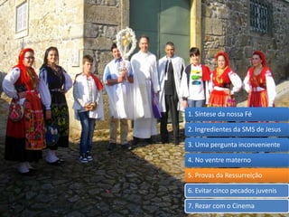 1. Síntese da nossa Fé
2. Ingredientes da SMS de Jesus
3. Uma pergunta inconveniente
4. No ventre materno
5. Provas da Ressurreição
6. Evitar cinco pecados juvenis
7. Rezar com o Cinema
 