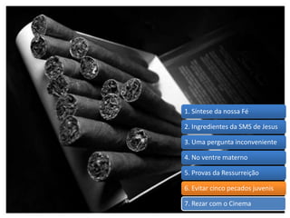 1. Síntese da nossa Fé
2. Ingredientes da SMS de Jesus
3. Uma pergunta inconveniente
4. No ventre materno
5. Provas da Ressurreição
6. Evitar cinco pecados juvenis
7. Rezar com o Cinema
 