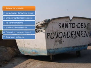 1. Síntese da nossa Fé
2. Ingredientes da SMS de Jesus
3. Uma pergunta inconveniente
4. No ventre materno
5. Provas da Ressurreição
6. Evitar cinco pecados juvenis
7. Rezar com o Cinema
 