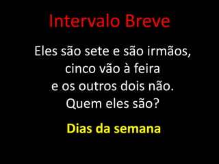 Intervalo Breve
Eles são sete e são irmãos,
cinco vão à feira
e os outros dois não.
Quem eles são?
Dias da semana
 