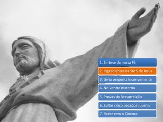 1. Síntese da nossa Fé
2. Ingredientes da SMS de Jesus
3. Uma pergunta inconveniente
4. No ventre materno
5. Provas da Ressurreição
6. Evitar cinco pecados juvenis
7. Rezar com o Cinema
 