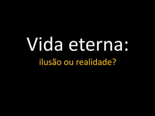 Vida eterna:
ilusão ou realidade?
 