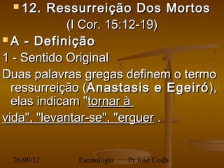  12.   Ressurreição Dos Mortos
             (I Cor. 15:12-19)
 A - Definição

1 - Sentido Original
Duas palavras gregas definem o termo
  ressurreição (Anastasis e Egeiró ),
  elas indicam "tornar à
vida", "levantar-se", "erguer .


 26/09/12    Escatologia   Pr José Costa
                                      2
 