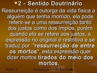 2   - Sentido Doutrinário
Ressurreição é outorga da vida física a
  alguém que tenha morrido, ela pode
   referir-se a uma ressurreição tanto
   dos justos como dos ímpios, porém
    quando ela se refere aos justos, a
 expressão no original é restritiva e se
 traduz por "ressurreição de entre
    os mortos ", esta expressão quer
  dizer mortos tirados do meio dos
                  mortos.
 26/09/12                  Pr José Costa
               Escatologia            3
 
