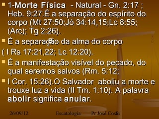   1-Morte Física - Natural - Gn. 2:17 ;
   Heb. 9:27.É a separação do espírito do
   corpo (Mt 27:50;Jó 34:14,15;Lc 8:55;
   (Arc); Tg 2:26).
 É a separação da alma do corpo
               B
( I Rs 17:21,22; Lc 12:20).
 É a manifestação visível do pecado, do
   qual seremos salvos (Rm. 5:12;
 I Cor. 15:26).O Salvador aboliu a morte e
   trouxe luz a vida (II Tm. 1:10). A palavra
   abolir significa anula r.
    26/09/12   Escatologia   Pr José Costa
                                        5
 