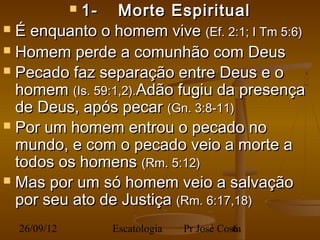 1-      Morte Espiritual
             
 É enquanto o homem vive (Ef. 2:1; I Tm 5:6)

 Homem perde a comunhão com Deus
 Pecado faz separação entre Deus e o
  homem (Is. 59:1,2).Adão fugiu da presença
  de Deus, após pecar (Gn. 3:8-11)
 Por um homem entrou o pecado no
  mundo, e com o pecado veio a morte a
  todos os homens (Rm. 5:12)
 Mas por um só homem veio a salvação
  por seu ato de Justiça (Rm. 6:17,18)
  26/09/12       Escatologia   Pr José Costa
                                          6
 