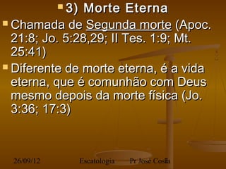  3)Morte Eterna
 Chamada de Segunda morte (Apoc.
  21:8; Jo. 5:28,29; II Tes. 1:9; Mt.
  25:41)
 Diferente de morte eterna, é a vida
  eterna, que é comunhão com Deus
  mesmo depois da morte física (Jo.
  3:36; 17:3)



 26/09/12          Escatologia   Pr José Costa
                                            7
 