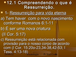  12.1    Compreendendo o que é
              Ressurreição.
 1- Ressurreição para vida eterna

a) Tem haver com o novo nascimento
  conforme Romanos 6:1-11
b) É ser uma nova criatura
 (II Cor. 5:17)
c) Ressurreição está relacionada com
  provisão para o nosso corpo de acordo
  com (I Cor. 15:20o-23,34-38,42-53; I
  Tess. 4:13-18)
   26/09/12     Escatologia Pr José Costa
                                       8
 