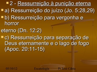 2  - Ressurreição à punição eterna
 a) Ressurreição do juízo (Jo. 5:28,29)

 b) Ressurreição para vergonha e
  horror
eterno (Dn. 12:2)
 c) Ressurreição para separação de
  Deus eternamente e o lago de fogo
  (Apoc. 20:11-15)


  05/10/12    Escatologia   Pr José Costa
                                     2
 