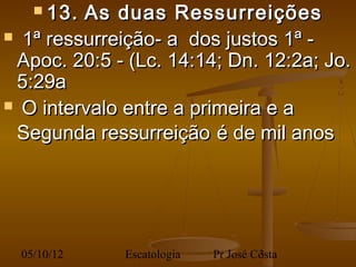  13. As duas Ressurreições
  1ª ressurreição- a dos justos 1ª -
  Apoc. 20:5 - (Lc. 14:14; Dn. 12:2a; Jo.
  5:29a
 O intervalo entre a primeira e a

  Segunda ressurreição é de mil anos
 



  05/10/12    Escatologia   Pr José Costa
                                     3
 