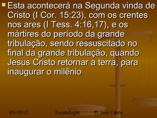  Esta acontecerá na Segunda vinda de
 Cristo (I Cor. 15:23), com os crentes
 nos ares (I Tess. 4:16,17), e os
 mártires do período da grande
 tribulação, sendo ressuscitado no
 final da grande tribulação, quando
 Jesus Cristo retornar a terra, para
 inaugurar o milênio



 05/10/12   Escatologia   Pr José Costa
                                   4
 