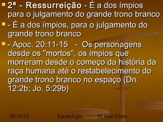  2ª - Ressurreição - É a dos ímpios
  para o julgamento do grande trono branco
 - É a dos ímpios, para o julgamento do
  grande trono branco
 - Apoc. 20:11-15 - Os personagens
  desde os "mortos", os ímpios que
  morreram desde o começo da história da
  raça humana até o restabelecimento do
  grande trono branco no espaço (Dn.
  12:2b; Jo. 5:29b)
 
    05/10/12   Escatologia   Pr José Costa
                                      5
 