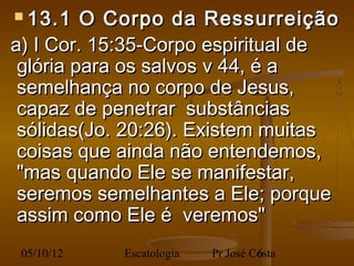  13.1    O Corpo da Ressurreição
  a) I Cor. 15:35-Corpo espiritual de
   glória para os salvos v 44, é a
   semelhança no corpo de Jesus,
   capaz de penetrar substâncias
   sólidas(Jo. 20:26). Existem muitas
   coisas que ainda não entendemos,
   "mas quando Ele se manifestar,
   seremos semelhantes a Ele; porque
   assim como Ele é veremos"
 05/10/12    Escatologia   Pr José Costa
                                    6
 