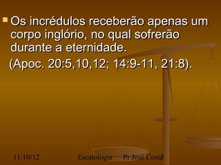  Os   incrédulos receberão apenas um
    corpo inglório, no qual sofrerão
    durante a eternidade.
    (Apoc. 20:5,10,12; 14:9-11, 21:8).
 




    11/10/12   Escatologia   Pr José Costa
                                         2
 