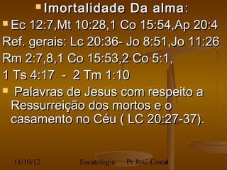  Imortalidade  Da alma :
 Ec 12:7,Mt 10:28,1 Co 15:54,Ap 20:4

Ref. gerais: Lc 20:36- Jo 8:51,Jo 11:26
Rm 2:7,8,1 Co 15:53,2 Co 5:1,
1 Ts 4:17 - 2 Tm 1:10
  Palavras de Jesus com respeito a
  Ressurreição dos mortos e o
  casamento no Céu ( LC 20:27-37).


  11/10/12    Escatologia   Pr José Costa
                                        4
 
