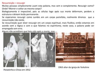 Ressurreição = ressurgirMuitas pessoas simplesmente usam esta palavra, mas sem o complemento. Ressurgir como? Onde? Morrer e voltar ao mesmo corpo? Biologicamente é impossível, pois as células logo após sua morte deformam, perdem a estrutura e deixam lesão permanente.Se esperamos ressurgir como zumbis em um corpo putrefato, realmente diremos  que a ressurreição não existe.Se ressurreição quer dizer ressurgir em um corpo espiritual, mais fluídico, então estamos em acordo com a lógica e com o que falamos no espiritismo, neste caso, a palavra pode ser empregada sem erro.Alguns não acreditam que haja vida após a morte, mas....1963 altar da igreja de YorkshirePeixotinho e Chico em 1952