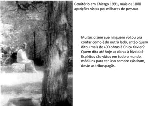 Cemitério em Chicago 1991, mais de 1000 aparições vistas por milhares de pessoasMuitos dizem que ninguém voltou pra contar como é do outro lado, então quem ditou mais de 400 obras à Chico Xavier?Quem dita até hoje as obras à Divaldo?Espíritos são vistos em todo o mundo, médiuns para ver isso sempre existiram, deste as tribos pagãs.