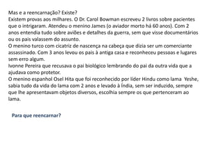 Mas e a reencarnação? Existe?Existem provas aos milhares. O Dr. Carol Bowman escreveu 2 livros sobre pacientes que o intrigaram. Atendeu o menino James (o aviador morto há 60 anos). Com 2 anos entendia tudo sobre aviões e detalhes da guerra, sem que visse documentários ou os pais valassem do assunto.O menino turco com cicatriz de nascença na cabeça que dizia ser um comerciante assassinado. Com 3 anos levou os pais à antiga casa e reconheceu pessoas e lugares sem erro algum.Ivonne Pereira que recusava o pai biológico lembrando do pai da outra vida que a ajudava como protetor.O menino espanhol OselHita que foi reconhecido por líder Hindu como lama  Yeshe, sabia tudo da vida do lama com 2 anos e levado à Índia, sem ser induzido, sempre que lhe apresentavam objetos diversos, escolhia sempre os que pertenceram ao lama.Para que reencarnar?