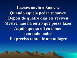 Lazáro ouviu a Sua voz Quando aquela pedra removeu Depois de quatro dias ele reviveu Mestre, não há outro que possa fazer Aquilo que só o Teu nome  tem todo poder Eu preciso tanto de um milagre 