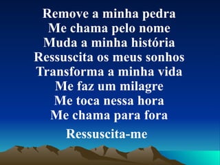 Remove a minha pedra Me chama pelo nome Muda a minha história Ressuscita os meus sonhos Transforma a minha vida Me faz um milagre Me toca nessa hora Me chama para fora Ressuscita-me   