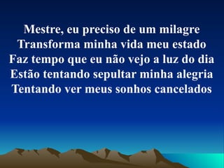 Mestre, eu preciso de um milagre Transforma minha vida meu estado Faz tempo que eu não vejo a luz do dia Estão tentando sepultar minha alegria Tentando ver meus sonhos cancelados 