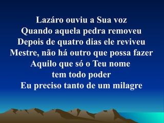 Lazáro ouviu a Sua voz Quando aquela pedra removeu Depois de quatro dias ele reviveu Mestre, não há outro que possa fazer Aquilo que só o Teu nome  tem todo poder Eu preciso tanto de um milagre 
