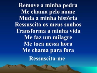 Remove a minha pedra Me chama pelo nome Muda a minha história Ressuscita os meus sonhos Transforma a minha vida Me faz um milagre Me toca nessa hora Me chama para fora Ressuscita-me   